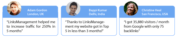 Adam Gordon, London, UK: Linksmanagement helped me to increase traffic for 250% in 5 months. Baapi Kumar, Delhi, India: Thanks to LinksManagement my website got in Top 5 in less than 3 months. Christine Heal, San Francisco, USA: I got 35,880 visitors/months from Google with only 75 backlinks.